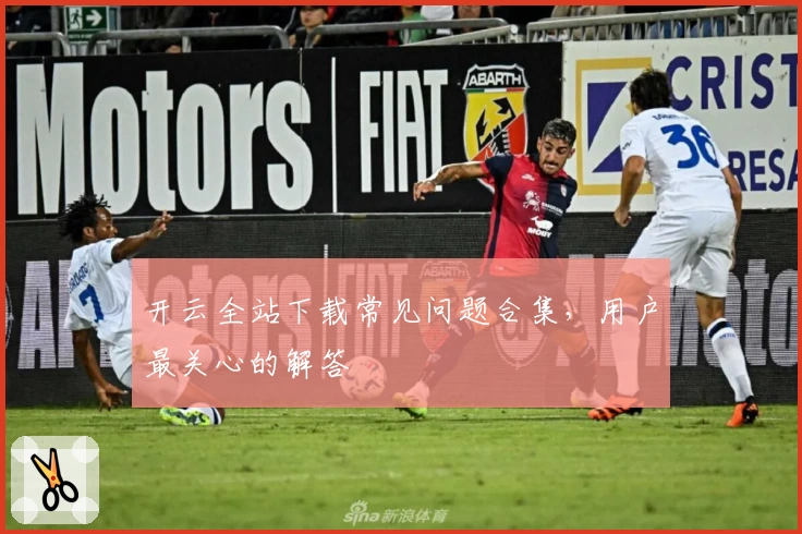 开云全站下载常见问题合集，用户最关心的解答