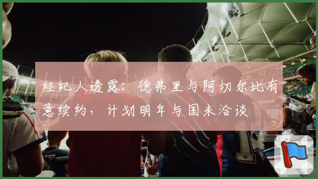 经纪人透露:德弗里与阿切尔比有意续约,计划明年与国米洽谈