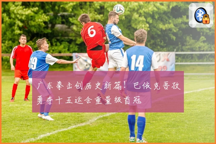 广东拳击创历史新篇！巴依克吾孜勇夺十五运会重量级首冠