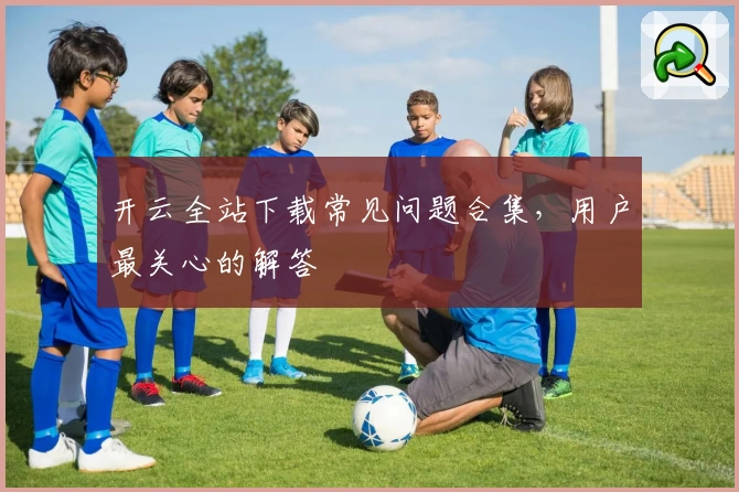 开云全站下载常见问题合集，用户最关心的解答