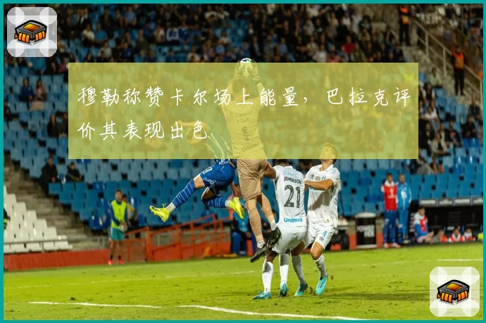 穆勒称赞卡尔场上能量，巴拉克评价其表现出色