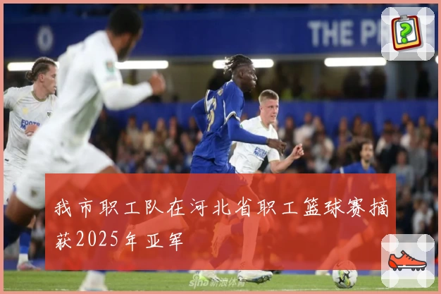 我市职工队在河北省职工篮球赛摘获2025年亚军