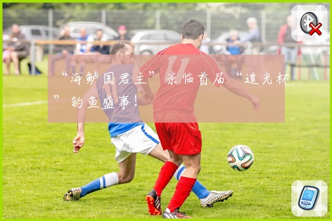 “海鲈国君主”亲临首届“追光杯”钓鱼盛事!