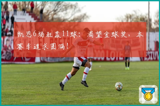 凯恩6场狂轰11球：渴望金球奖，本赛季追求圆满！