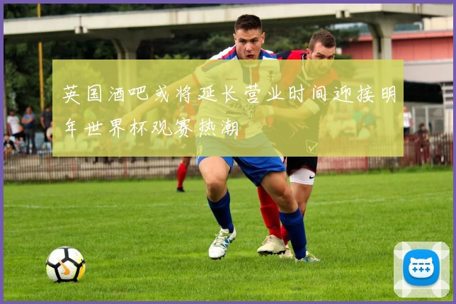英国酒吧或将延长营业时间迎接明年世界杯观赛热潮