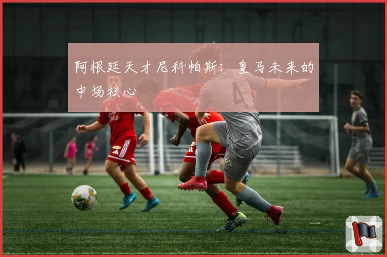 阿根廷天才尼科帕斯：皇马未来的中场核心