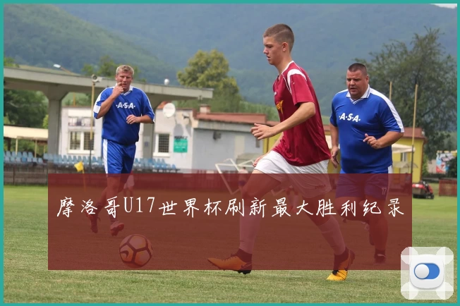 摩洛哥U17世界杯刷新最大胜利纪录