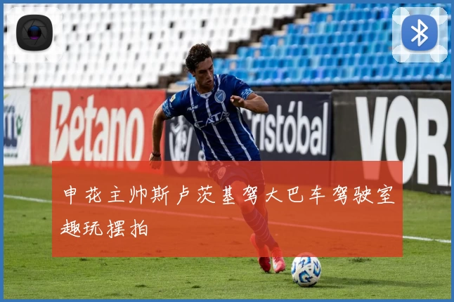 申花主帅斯卢茨基驾大巴车驾驶室趣玩摆拍